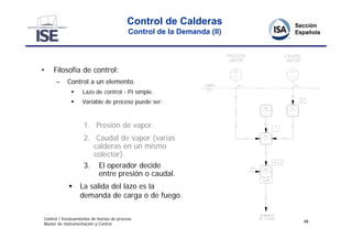 Control de Calderas
                                           Control de la Demanda (II)




•    Filosofía de control:
      –     Control a un elemento.
                  Lazo de control - PI simple.
                  Variable de proceso puede ser:



                    1. Presión de vapor.
                    2. Caudal de vapor (varias
                       calderas en un mismo
                       colector).
                    3. El operador decide
                        entre presión o caudal.
                 La salida del lazo es la
                  demanda de carga o de fuego.

Control / Enclavamientos de hornos de proceso
                                                                        48
Master de Instrumentación y Control
 
