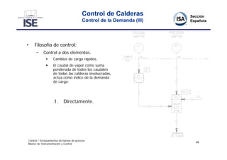 Control de Calderas
                                          Control de la Demanda (III)




•    Filosofía de control:
      –     Control a dos elementos.
                  Cambios de carga rápidos.
                  El caudal de vapor como suma
                   ponderada de todos los caudales
                   de todas las calderas involucradas,
                   actúa como índice de la demanda
                   de carga:




                    1.      Directamente.




Control / Enclavamientos de hornos de proceso
                                                                        49
Master de Instrumentación y Control
 
