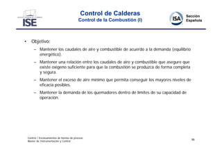 Control de Calderas
                                             Control de la Combustión (I)



•      Objetivo:
         – Mantener los caudales de aire y combustible de acuerdo a la demanda (equilibrio
           energético).
         – Mantener una relación entre los caudales de aire y combustible que asegure que
           existe oxígeno suficiente para que la combustión se produzca de forma completa
           y segura.
         – Mantener el exceso de aire mínimo que permita conseguir los mayores niveles de
           eficacia posibles.
         – Mantener la demanda de los quemadores dentro de límites de su capacidad de
           operación.




    Control / Enclavamientos de hornos de proceso
                                                                                             55
    Master de Instrumentación y Control
 