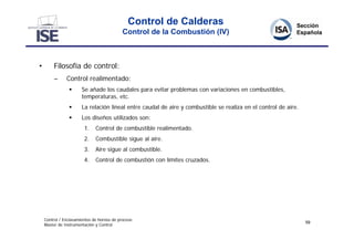 Control de Calderas
                                            Control de la Combustión (IV)



•        Filosofía de control:
         –     Control realimentado:
                      Se añade los caudales para evitar problemas con variaciones en combustibles,
                       temperaturas, etc.
                      La relación lineal entre caudal de aire y combustible se realiza en el control de aire.
                      Los diseños utilizados son:
                        1.    Control de combustible realimentado.
                        2.    Combustible sigue al aire.
                        3.    Aire sigue al combustible.
                        4.    Control de combustión con límites cruzados.




    Control / Enclavamientos de hornos de proceso
                                                                                                                 59
    Master de Instrumentación y Control
 