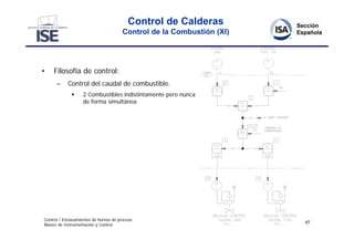 Control de Calderas
                                        Control de la Combustión (XI)




•    Filosofía de control:
      –     Control del caudal de combustible.
                  2 Combustibles indistintamente pero nunca
                   de forma simultánea.




Control / Enclavamientos de hornos de proceso
                                                                        67
Master de Instrumentación y Control
 