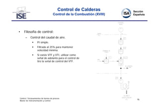 Control de Calderas
                                     Control de la Combustión (XVIII)




•    Filosofía de control:
      –     Control del caudal de aire.
                  PI simple.
                  Filtrada al 25% para mantener
                   velocidad mínima.
                  Si existe VTF y VTI, utilizar como
                   señal de adelanto para el control de
                   tiro la señal de control del VTF.




Control / Enclavamientos de hornos de proceso
                                                                        75
Master de Instrumentación y Control
 