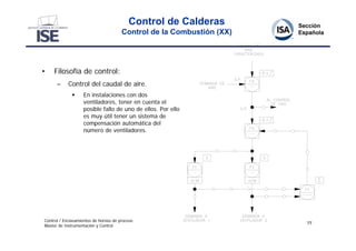 Control de Calderas
                                       Control de la Combustión (XX)




•    Filosofía de control:
      –     Control del caudal de aire.
                  En instalaciones con dos
                   ventiladores, tener en cuenta el
                   posible fallo de uno de ellos. Por ello
                   es muy útil tener un sistema de
                   compensación automática del
                   número de ventiladores.




Control / Enclavamientos de hornos de proceso
                                                                       77
Master de Instrumentación y Control
 