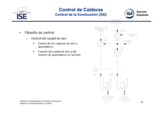 Control de Calderas
                                      Control de la Combustión (XXI)




•    Filosofía de control:
      –     Control del caudal de aire.
                  Control de los registros de aire a
                   quemadores.
                  Función del caudal de aire y del
                   numero de quemadores en servicio.




Control / Enclavamientos de hornos de proceso
                                                                       78
Master de Instrumentación y Control
 