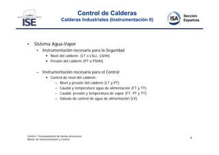 Control de Calderas
                            Calderas Industriales (Instrumentación II)




•    Sistema Agua-Vapor
       • Instrumentación necesaria para la Seguridad
                Nivel del calderín. (LT o LSLL, LSHH).
                Presión del calderín (PT o PSHH).


       – Instrumentación necesaria para el Control
                Control de nivel del calderín:
                   – Nivel y presión del calderín (LT y PT).
                   – Caudal y temperatura agua de alimentación (FT y TT).
                   – Caudal, presión y temperatura de vapor (FT, PT y TT).
                   – Válvula de control de agua de alimentación (LV).




Control / Enclavamientos de hornos de proceso
                                                                             8
Master de Instrumentación y Control
 