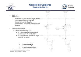Control de Calderas
                                                Control de Tiro (I)




•   Objetivo:
      – Mantener la presión del hogar dentro
        de una estrecha banda para
        asegurar una combustión
        satisfactoria así como una operación
        segura.

•   Filosofía de control:
     – Calderas con VTF y VTI.
               El VTF se encarga de mantener el
                caudal de aire de combustión.
               El VTI controla la presión del hogar
                variando su succión.




                    1.      Ganancia Fija.
                    2.      Ganancia Variable.
Control / Enclavamientos de hornos de proceso
                                                                      83
Master de Instrumentación y Control
 