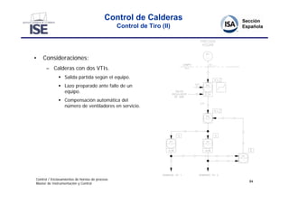 Control de Calderas
                                                Control de Tiro (II)




•   Consideraciones:
      – Calderas con dos VTIs.
               Salida partida según el equipo.
               Lazo preparado ante fallo de un
                equipo.
               Compensación automática del
                número de ventiladores en servicio.




Control / Enclavamientos de hornos de proceso
                                                                       84
Master de Instrumentación y Control
 