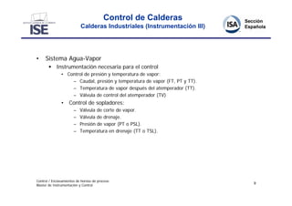 Control de Calderas
                           Calderas Industriales (Instrumentación III)




•    Sistema Agua-Vapor
        Instrumentación necesaria para el control
               • Control de presión y temperatura de vapor:
                   – Caudal, presión y temperatura de vapor (FT, PT y TT).
                   – Temperatura de vapor después del atemperador (TT).
                   – Válvula de control del atemperador (TV)
               • Control de sopladores:
                       –   Válvula de corte de vapor.
                       –   Válvula de drenaje.
                       –   Presión de vapor (PT o PSL).
                       –   Temperatura en drenaje (TT o TSL).




Control / Enclavamientos de hornos de proceso
                                                                             9
Master de Instrumentación y Control
 