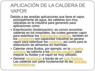 APLICACIÓN DE LA CALDERA DE VAPORDebido a las amplias aplicaciones que tiene el vapor, principalmente de agua, las calderas son muy utilizadas en la industria para generarlo para aplicaciones como:Esterilización (tindarización): es común encontrar calderas en los hospitales, las cuales generan vapor para esterilizar los instrumentos médicos, también en los comedores con capacidad industrial se genera vapor para esterilizar los cubiertos, así como para la elaboración de alimentos en marmitas.Calentar otros fluidos, por ejemplo, en la industria petrolera se calienta a los petroles pesados para mejorar su fluidez y el vapor es muy utilizado.Generar electricidad a través de un ciclo Rankine. Las calderas son parte fundamental de las centrales termoeléctricas.