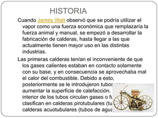 HISTORIA Cuando James Watt observó que se podría utilizar el vapor como una fuerza económica que remplazaría la fuerza animal y manual, se empezó a desarrollar la fabricación de calderas, hasta llegar a las que actualmente tienen mayor uso en las distintas industrias.Las primeras calderas tenían el inconveniente de que los gases calientes estaban en contacto solamente con su base, y en consecuencia se aprovechaba mal el calor del combustible. Debido a esto, posteriormente se le introdujeron tubos para aumentar la superficie de calefacción. Si por el interior de los tubos circulan gases o fuego, se les clasifican en calderas pirotubulares (tubos de humo) y calderas acuotubulares (tubos de agua).