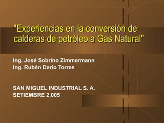 "Experiencias en la conversión de
calderas de petróleo a Gas Natural"

Ing. José Sobrino Zimmermann
Ing. Rubén Darío Torres


SAN MIGUEL INDUSTRIAL S. A.
SETIEMBRE 2,005
 