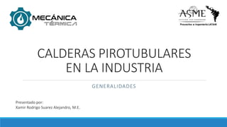 CALDERAS PIROTUBULARES
EN LA INDUSTRIA
GENERALIDADES
Presentado por:
Xamir Rodrigo Suarez Alejandro, M.E.
 