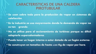 • Se usan sobre todo para la producción de vapor en sistemas de
calefacción.
• En la industria se usa mayormente donde la demanda de vapor no
es tan grande.
• No se utiliza para el accionamiento de turbinas porque es difícil
adaptarle supercalentadores.
• Puede tener un hogar interno o estar dotada de un fogón externo.
• Se construyen en tamaños de hasta 6.800 Kg de vapor por hora.
 