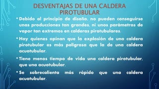 • Debido al principio de diseño, no pueden conseguirse
unas producciones tan grandes, ni unos parámetros de
vapor tan extremos en calderas pirotubulares.
• Hay quienes opinan que la explosión de una caldera
pirotubular es más peligrosa que la de una caldera
acuotubular.
• Tiene menos tiempo de vida una caldera pirotubular,
que una acuotubular.
• Se sobrecalienta más rápido que una caldera
acuotubular.
 