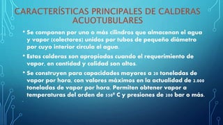 • Se componen por uno o más cilindros que almacenan el agua
y vapor (colectores) unidos por tubos de pequeño diámetro
por cuyo interior circula el agua.
• Estas calderas son apropiadas cuando el requerimiento de
vapor, en cantidad y calidad son altos.
• Se construyen para capacidades mayores a 20 toneladas de
vapor por hora, con valores máximos en la actualidad de 2.000
toneladas de vapor por hora. Permiten obtener vapor a
temperaturas del orden de 550º C y presiones de 200 bar o más.
•
 