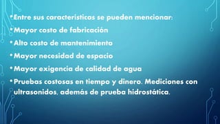 •Entre sus características se pueden mencionar:
•Mayor costo de fabricación
•Alto costo de mantenimiento
•Mayor necesidad de espacio
•Mayor exigencia de calidad de agua
•Pruebas costosas en tiempo y dinero. Mediciones con
ultrasonidos, además de prueba hidrostática.
 