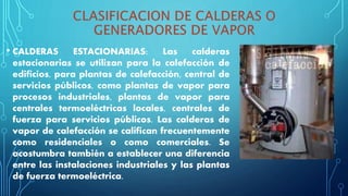 • CALDERAS ESTACIONARIAS: Las calderas
estacionarias se utilizan para la calefacción de
edificios, para plantas de calefacción, central de
servicios públicos, como plantas de vapor para
procesos industriales, plantas de vapor para
centrales termoeléctricas locales, centrales de
fuerza para servicios públicos. Las calderas de
vapor de calefacción se califican frecuentemente
como residenciales o como comerciales. Se
acostumbra también a establecer una diferencia
entre las instalaciones industriales y las plantas
de fuerza termoeléctrica.
 