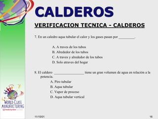 VERIFICACION TECNICA - CALDEROS
7. En un caledro aqua tubular el calor y los gases pasan por _________.
A. A traves de los tubos
B. Alrededor de los tubos
C. A traves y alrededor de los tubos
D. Solo atraves del hogar
8. El caldero _________________ tiene un gran volumen de agua en relación a la
potencia.
A. Piro tubular
B. Aqua tubular
C. Vapor de proceso
D. Aqua tubular vertical
1611/15/01
CALDEROS
 