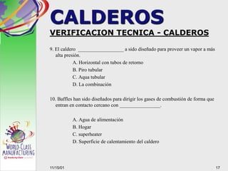 VERIFICACION TECNICA - CALDEROS
9. El caldero __________________ a sido diseñado para proveer un vapor a más
alta presión.
A. Horizontal con tubos de retorno
B. Piro tubular
C. Aqua tubular
D. La combinación
10. Baffles han sido diseñados para dirigir los gases de combustión de forma que
entran en contacto cercano con ________________.
A. Agua de alimentación
B. Hogar
C. superheater
D. Superficie de calentamiento del caldero
1711/15/01
CALDEROS
 
