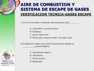AIRE DE COMBUSTION Y
SISTEMA DE ESCAPE DE GASES
VERIFICACION TECNICA-GASES ESCAPE
1. El aire en un caldero es medicdo entre dos puntos como ________.
A. Admosferica y presión interior
B. Chimenea,
C. caja de ingreso aire
D. Primer paso, chimenea boiler’s first pass, stack
2.El hogar de un caldero que usa aire forzado puede registrar un
____________presión limpieza.
.
A. Ligeramente negativa
B. Atmosferica
C. No hay presion
D. Balanceada
 