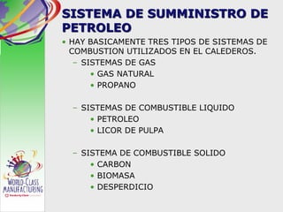 SISTEMA DE SUMMINISTRO DE
PETROLEO
• HAY BASICAMENTE TRES TIPOS DE SISTEMAS DE
COMBUSTION UTILIZADOS EN EL CALEDEROS.
– SISTEMAS DE GAS
• GAS NATURAL
• PROPANO
– SISTEMAS DE COMBUSTIBLE LIQUIDO
• PETROLEO
• LICOR DE PULPA
– SISTEMA DE COMBUSTIBLE SOLIDO
• CARBON
• BIOMASA
• DESPERDICIO
 