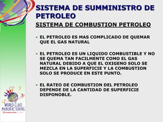 SISTEMA DE SUMMINISTRO DE
PETROLEO
SISTEMA DE COMBUSTION PETROLEO
• EL PETROLEO ES MAS COMPLICADO DE QUEMAR
QUE EL GAS NATURAL
• EL PETROLEO ES UN LIQUIDO COMBUSTIBLE Y NO
SE QUEMA TAN FACILMENTE COMO EL GAS
NATURAL DEBIDO A QUE EL OXIGENO SOLO SE
MEZCLA EN LA SUPERFICIE Y LA COMBUSTION
SOLO SE PRODUCE EN ESTE PUNTO.
• EL RATEO DE COMBUSTION DEL PETROLEO
DEPENDE DE LA CANTIDAD DE SUPERFICIE
DISPONOBLE.
 