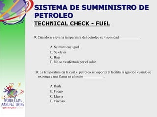 SISTEMA DE SUMMINISTRO DE
PETROLEO
TECHNICAL CHECK - FUEL
9. Cuando se eleva la temperatura del petroleo su viscosidad ____________.
A. Se mantiene igual
B. Se eleva
C. Baja
D. No se ve afectada por el calor
10. La temperatura en la cual el petroleo se vaporiza y facilita la ignición cuando se
exponga a una flama es el punto ___________.
A. flash
B. Fuego
C. Lluvia
D. viscoso
 