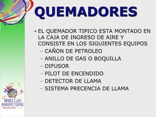 QUEMADORES
• EL QUEMADOR TIPICO ESTA MONTADO EN
LA CAJA DE INGRESO DE AIRE Y
CONSISTE EN LOS SIGUIENTES EQUIPOS
– CAÑON DE PETROLEO
– ANILLO DE GAS O BOQUILLA
– DIFUSOR
– PILOT DE ENCENDIDO
– DETECTOR DE LLAMA
– SISTEMA PRECENCIA DE LLAMA
 