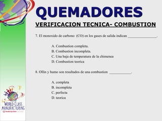 QUEMADORES
VERIFICACION TECNICA- COMBUSTION
7. El monoxido de carbono (CO) en los gases de salida indican ________________.
A. Combustion completa.
B. Combustion incompleta.
C. Una baja de temperatura de la chimenea
D. Combustion teorica
8. Ollin y humo son resultados de una combustion ____________.
A. completa
B. incompleta
C. perfecta
D. teorica
 