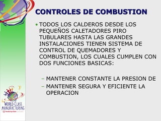 CONTROLES DE COMBUSTION
• TODOS LOS CALDEROS DESDE LOS
PEQUEÑOS CALETADORES PIRO
TUBULARES HASTA LAS GRANDES
INSTALACIONES TIENEN SISTEMA DE
CONTROL DE QUEMADORES Y
COMBUSTION, LOS CUALES CUMPLEN CON
DOS FUNCIONES BASICAS:
– MANTENER CONSTANTE LA PRESION DE
– MANTENER SEGURA Y EFICIENTE LA
OPERACION
 