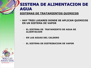 SISTEMA DE ALIMENTACION DE
AGUA
SISTEMAS DE TRATAMIENTOS QUIMICOS
• HAY TRES LUGARES DONDE SE APLICAN QUIMICOS
EN UN SISTEMA DE VAPOR
– EL SISTEMA DE TRATAMIENTO DE AGUA DE
ALIEMTACION
– EN LAS AGUAS DEL CALDERO
– EL SISTEMA DE DISTRIBUCION DE VAPOR
 