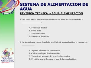SISTEMA DE ALIMENTACION DE
AGUA
REVISION TECNICA - AGUA ALIMENTACION
5. Una causa directa de sobrecalentamiento de los tubos del caldero se debe a
___________________.
A. Formacion de ollin
B. Sobre llama
C. Aire insuficiente
D. Formacion de caliche
6. La formacion de costras de caliche en el lado de agua del caldero es causado por
____________.
A. Agua de alimentación contaminada
B. Caliche en el agua de alimentacion
C. Tratamiento impropio del agua de alimentacion
D. El caliche solo se forma en el area de fuego del caldero.
 