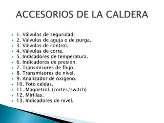  1. Válvulas de seguridad.
 2. Válvulas de aguja o de purga.
 3. Válvulas de control.
 4. Válvulas de corte.
 5. Indicadores de temperatura.
 6. Indicadores de presión.
 7. Transmisores de flujo.
 8. Transmisores de nivel.
 9. Analizador de oxigeno.
 10. Foto celdas.
 11. Magnetrol. (cortes/switch)
 12. Mirillas.
 13. Indicadores de nivel.
 
