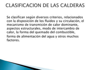 Se clasifican según diversos criterios, relacionados
con la disposición de los fluidos y su circulación, el
mecanismo de transmisión de calor dominante,
aspectos estructurales, modo de intercambio de
calor, la forma del quemado del combustible,
forma de alimentación del agua y otros muchos
factores.
 