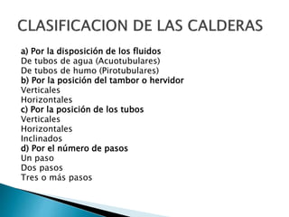 a) Por la disposición de los fluidos
De tubos de agua (Acuotubulares)
De tubos de humo (Pirotubulares)
b) Por la posición del tambor o hervidor
Verticales
Horizontales
c) Por la posición de los tubos
Verticales
Horizontales
Inclinados
d) Por el número de pasos
Un paso
Dos pasos
Tres o más pasos
 