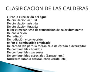e) Por la circulación del agua
De circulación natural
De circulación asistida
De circulación forzada
f) Por el mecanismo de transmisión de calor dominante
De convección
De radiación
De radiación y convección
g) Por el combustible empleado
De carbón (de parrilla mecánica o de carbón pulverizado)
De combustibles líquidos
De combustibles gaseosos
De combustibles especiales (Bagazo, etc.)
Nucleares (uranio natural, enriquecido, etc.)
 
