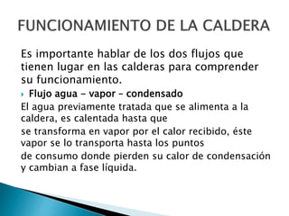 Es importante hablar de los dos flujos que
tienen lugar en las calderas para comprender
su funcionamiento.
 Flujo agua - vapor – condensado
El agua previamente tratada que se alimenta a la
caldera, es calentada hasta que
se transforma en vapor por el calor recibido, éste
vapor se lo transporta hasta los puntos
de consumo donde pierden su calor de condensación
y cambian a fase líquida.
 