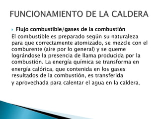  Flujo combustible/gases de la combustión
El combustible es preparado según su naturaleza
para que correctamente atomizado, se mezcle con el
comburente (aire por lo general) y se queme
lográndose la presencia de llama producida por la
combustión. La energía química se transforma en
energía calórica, que contenida en los gases
resultados de la combustión, es transferida
y aprovechada para calentar el agua en la caldera.
 