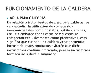  AGUA PARA CALDERAS
En relación a tratamientos de agua para calderas, se
va a estudiar la utilización de compuestos
inorgánicos tales como: fosfatos, sulfitos, aminas,
etc., sin embargo todos estos compuestos se
comportan exclusivamente como preventivos, esto
significa que cuando una caldera ya se encuentra
incrustada, estos productos evitarán que dicha
incrustación continúe creciendo, pero la incrustación
formada no sufrirá disminución.
 