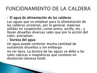  El agua de alimentación de las calderas
Las aguas que se emplean para la alimentación de
las calderas arrastran, por lo general, materias
sólidas en suspensión, como arena, arcilla, etc., y
llevan disueltas diversas sales que por la acción del
calor, precipitan.
 Dureza del agua
Un agua puede contener mucha cantidad de
sustancias disueltas y sin embargo
no ser dura. La dureza de las aguas se debe a las
sales calcicas o magnésicas que contiene en
disolución (dureza total).
 