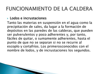  Lodos e incrustaciones
Tanto las materias en suspensión en el agua como la
precipitación de sales, da lugar a la formación de
depósitos en las paredes de las calderas, que pueden
ser pulverulentos y poco adherentes y, por tanto,
fáciles de quitar, o sumamente adherentes, hasta el
punto de que no se separan si no se recurre al
escoplo y cortafríos. Los primerosconocidos con el
nombre de lodos, y de incrustaciones los segundos.
 