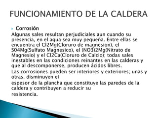  Corrosión
Algunas sales resultan perjudiciales aun cuando su
presencia, en el agua sea muy pequeña. Entre ellas se
encuentra el Cl2Mg(Cloruro de magnesion), el
S04Mg(Sulfato Magnesico), el (NO3)2Mg(Nitrato de
Magnesio) y el Cl2Ca(Cloruro de Calcio); todas sales
inestables en las condiciones reinantes en las calderas y
que al descomponerse, producen ácidos libres.
Las corrosiones pueden ser interiores y exteriores; unas y
otras, disminuyen el
espesor de la plancha que constituye las paredes de la
caldera y contribuyen a reducir su
resistencia.
 