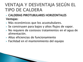  CALDERAS PIROTUBULARES HORIZONTALES
Ventajas:
 Más económicos que los acuotubulares.
 Se construyen para bajos y altos flujos de vapor.
 No requiere de costosos tratamientos en el agua de
alimentación.
 Altas eficiencias de funcionamiento
 Facilidad en el mantenimiento del equipo
 