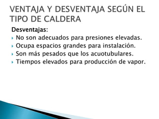 Desventajas:
 No son adecuados para presiones elevadas.
 Ocupa espacios grandes para instalación.
 Son más pesados que los acuotubulares.
 Tiempos elevados para producción de vapor.
 