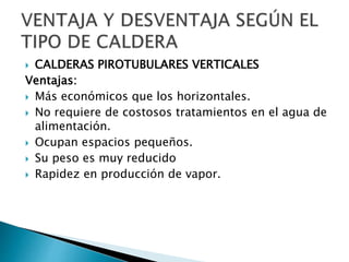  CALDERAS PIROTUBULARES VERTICALES
Ventajas:
 Más económicos que los horizontales.
 No requiere de costosos tratamientos en el agua de
alimentación.
 Ocupan espacios pequeños.
 Su peso es muy reducido
 Rapidez en producción de vapor.
 