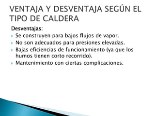 Desventajas:
 Se construyen para bajos flujos de vapor.
 No son adecuados para presiones elevadas.
 Bajas eficiencias de funcionamiento (ya que los
humos tienen corto recorrido).
 Mantenimiento con ciertas complicaciones.
 