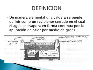  De manera elemental una caldera se puede
definir como un recipiente cerrado en el cual
el agua se evapora en forma continua por la
aplicación de calor por medio de gases.
 