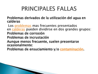 Problemas derivados de la utilización del agua en
calderas
Los problemas mas frecuentes presentados
en calderas pueden dividirse en dos grandes grupos:
Problemas de corrosión
Problemas de incrustación
Aunque menos frecuente, suelen presentarse
ocasionalmente:
Problemas de ensuciamiento y/o contaminación.
 