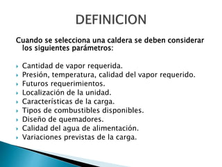 Cuando se selecciona una caldera se deben considerar
los siguientes parámetros:
 Cantidad de vapor requerida.
 Presión, temperatura, calidad del vapor requerido.
 Futuros requerimientos.
 Localización de la unidad.
 Características de la carga.
 Tipos de combustibles disponibles.
 Diseño de quemadores.
 Calidad del agua de alimentación.
 Variaciones previstas de la carga.
 