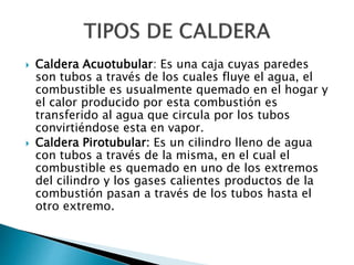  Caldera Acuotubular: Es una caja cuyas paredes
son tubos a través de los cuales fluye el agua, el
combustible es usualmente quemado en el hogar y
el calor producido por esta combustión es
transferido al agua que circula por los tubos
convirtiéndose esta en vapor.
 Caldera Pirotubular: Es un cilindro lleno de agua
con tubos a través de la misma, en el cual el
combustible es quemado en uno de los extremos
del cilindro y los gases calientes productos de la
combustión pasan a través de los tubos hasta el
otro extremo.
 